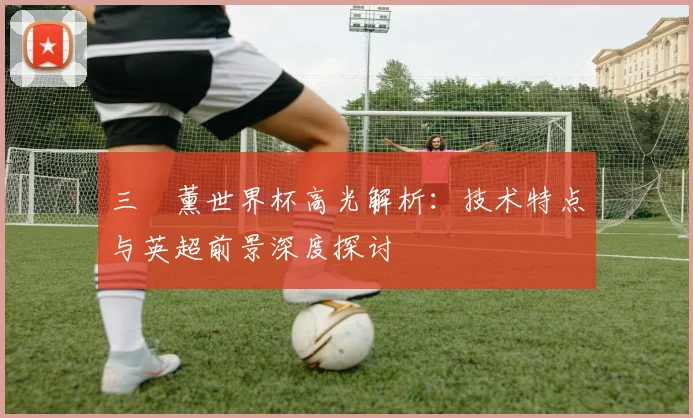 三笘薰世界杯高光解析：技术特点与英超前景深度探讨