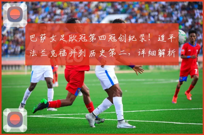巴萨女足欧冠第四冠创纪录！追平法兰克福并列历史第二，详细解析夺冠之路