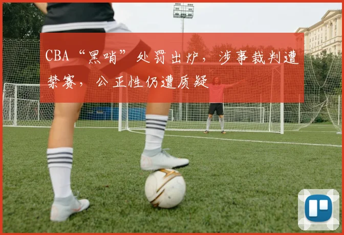 CBA“黑哨”处罚出炉，涉事裁判遭禁赛，公正性仍遭质疑