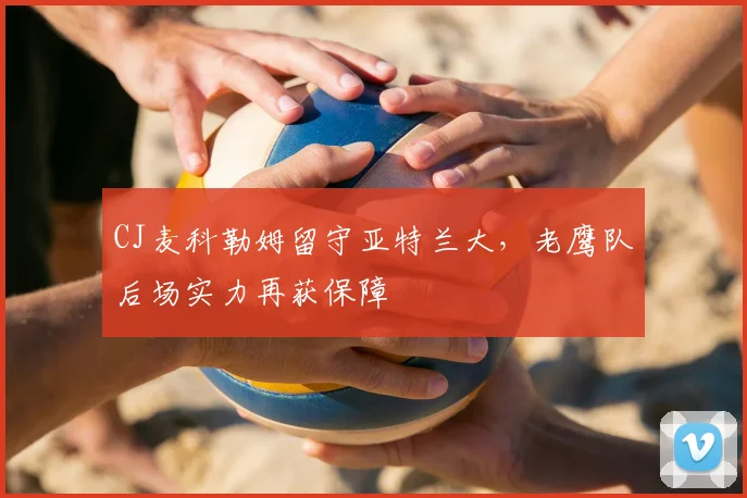 CJ麦科勒姆留守亚特兰大，老鹰队后场实力再获保障