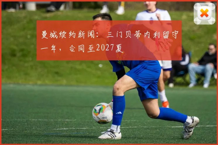 曼城续约新闻：三门贝蒂内利留守一年，合同至2027夏