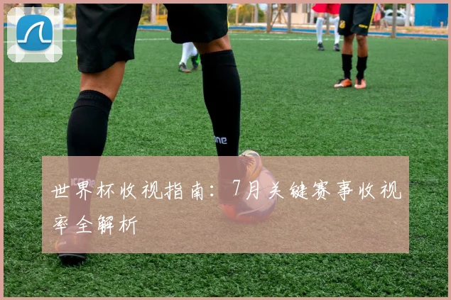 世界杯收视指南：7月关键赛事收视率全解析