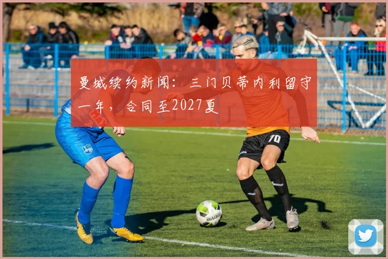 曼城续约新闻：三门贝蒂内利留守一年，合同至2027夏