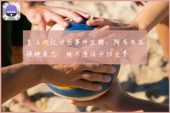 皇马内讧泄密事件发酵，阿韦洛亚强硬表态：绝不原谅并担全责